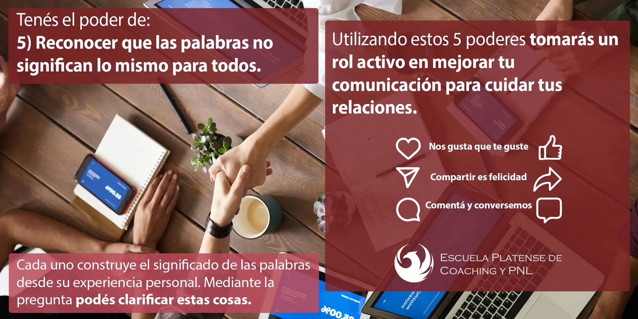 5-PODERES_7_8 5, Tienes el poder de reconocer que las palabras no significan lo mismo para todos. Cada uno construye el significado de las palabras desde su experiencia personal. Mediante la pregunta puedes clarificar estas cosas. Utilizando estos 5 Poderes tomarás un rol activo en mejorar tu comunicación para cuidar tus relaciones. Escuela Platense de Coaching y PNL